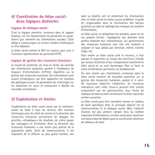 4/ Constitution du bilan social :
deux logiques distinctes
Logique de dialogue social :
C’est la logique première, contenue dans le rapport
Sudreau, car les représentants du personnel ne possédaient que rarement les informations sociales. L’État
oblige à communiquer un certain nombre d’indicateurs
et d’en débattre.
Le bilan social comme le REC est soumis, pour avis, à
l’instance représentative du personnel (CTP).

Logique de gestion des ressources humaines :
Le travail de recherche, de mise en forme, de contrôle
des informations produites, permet à l’employeur de
disposer d’informations chiffrées régulières sur la
gestion des ressources humaines. Ces informations sont
autant d’indicateurs, qui font apparaître les résultats
des politiques suivies. Ils permettent de s’interroger sur
les évolutions en cours et concourent à décider de
nouvelles orientations.

5/ Exploitation et limites
L’exploitation du bilan social passe par la communication du bilan à tous les services. Des réunions
d’échanges avec les chefs de service et la direction des
ressources humaines permettent de dégager les
priorités, « d’expliquer » les résultats, de « faire passer
des messages » et d’informer. Ainsi la Direction des
ressources humaines a une vision plus précise de la
population gérée. Outil de communication, il est
important de le diffuser au plus grand nombre, soit

dans sa totalité, soit en présentant les informations
clés. Le bilan social ne résout aucun problème : il guide
les responsables dans la formulation des bonnes
questions ou dans le repérage des manques du système
d’information.
Le bilan social, en globalisant les données, porte en lui
ses propres limites : l’agrégation des données rend
parfois malaisée leur interprétation. Les gestionnaires
des ressources humaines sont très vite conduits à
analyser ce taux global par direction, métier, tranche
d’âge, etc.
Pour rendre un bilan social utile et reconnu, il faut
pouvoir le segmenter au niveau des directions. L’étude
par secteur d’activité et leur comparaison transforme le
bilan social en un outil dynamique. Pour ce faire, le
choix d’indicateurs pertinents est fondamental.
Du sens donné aux informations contenues dans le
bilan social naissent de nouvelles questions sur la
gestion des ressources humaines, passée et à venir.
De nouveaux objectifs s’élaborent, de nouveaux
indicateurs sont créés. Ceux-ci peuvent être utilisés
uniquement par les gestionnaires, sous forme de
tableaux de bord ou bien enrichissent le bilan social des
années suivantes.
Le bilan social peut être considéré comme un tableau
de bord spécifique dont le principal objectif est la
communication et le dialogue social. Mais l’objectif
d’action est peu présent compte tenu du nombre
important d’informations. Le bilan social peut constituer
une bonne base de départ pour la constitution ultérieure
de tableaux de bord.

15

 