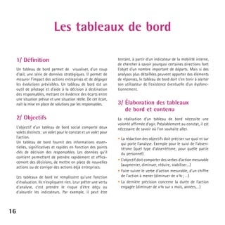 Les tableaux de bord
1/ Définition
Un tableau de bord permet de visualiser, d’un coup
d’œil, une série de données stratégiques. Il permet de
mesurer l’impact des actions entreprises et de dégager
les évolutions prévisibles. Un tableau de bord est un
outil de pilotage et d’aide à la décision à destination
des responsables, mettant en évidence des écarts entre
une situation prévue et une situation réelle. De cet écart,
naît la mise en place de solutions par les responsables.

2/ Objectifs
L’objectif d’un tableau de bord social comporte deux
volets distincts : un volet pour le constat et un volet pour
l’action.
Un tableau de bord fournit des informations essentielles, significatives et rapides en fonction des points
clés de décision des responsables. Les données qu’il
contient permettent de prendre rapidement et efficacement des décisions, de mettre en place de nouvelles
actions ou de corriger des actions déjà entreprises.
Les tableaux de bord ne remplissent qu’une fonction
d’évaluation. Ils n’expliquent rien. Leur prêter une vertu
d’analyse, c’est prendre le risque d’être déçu ou
d’alourdir les indicateurs. Par exemple, il peut être

16

tentant, à partir d’un indicateur de la mobilité interne,
de chercher à savoir pourquoi certaines directions font
l’objet d’un nombre important de départs. Mais si des
analyses plus détaillées peuvent apporter des éléments
de réponses, le tableau de bord doit s’en tenir à alerter
son utilisateur de l’existence éventuelle d’un dysfonctionnement.

3/ Élaboration des tableaux
de bord et contenu
La réalisation d’un tableau de bord nécessite une
volonté affirmée d’agir. Préalablement au constat, il est
nécessaire de savoir où l’on souhaite aller.
• La rédaction des objectifs doit préciser sur quoi et sur
qui porte l’analyse. Exemple pour le suivi de l’absentéisme (quel type d’absentéisme, pour quelle partie
du personnel)
• L’objectif doit comporter des verbes d’action mesurable
(augmenter, diminuer, réduire, stabiliser…)
• Faire suivre le verbe d’action mesurable, d’un chiffre
de l’action à mener (diminuer de x % ; …)
• La dernière précision concerne la durée de l’action
engagée (diminuer de x % sur x mois, années,…)

 