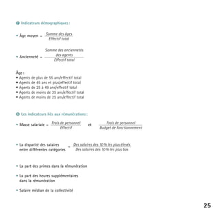 ❼ Indicateurs démographiques :
• Âge moyen = Somme des âges
Effectif total
Somme des anciennetés
des agents
• Ancienneté =
Effectif total
Âge :
• Agents de plus de 55 ans/effectif total
• Agents de 45 ans et plus/effectif total
• Agents de 25 à 49 ans/effectif total
• Agents de moins de 35 ans/effectif total
• Agents de moins de 25 ans/effectif total

❽ Les indicateurs liés aux rémunérations :
• Masse salariale = Frais de personnel
Effectif

et

Frais de personnel
Budget de fonctionnement

• La disparité des salaires
= Des salaires des 10 % les plus élevés
Des salaires des 10 % les plus bas
entre différentes catégories

• La part des primes dans la rémunération
• La part des heures supplémentaires
dans la rémunération
• Salaire médian de la collectivité

25

 