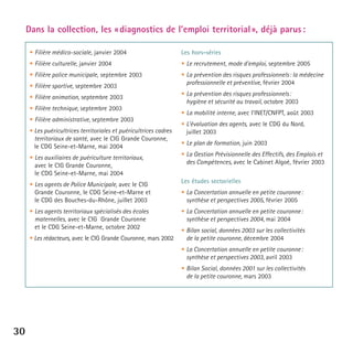 Dans la collection, les « diagnostics de l’emploi territorial », déjà parus :
• Filière médico-sociale, janvier 2004

Les hors-séries

• Filière culturelle, janvier 2004

• Le recrutement, mode d’emploi, septembre 2005

• Filière police municipale, septembre 2003

• La prévention des risques professionnels : la médecine
professionnelle et préventive, février 2004

• Filière sportive, septembre 2003
• Filière animation, septembre 2003
• Filière technique, septembre 2003
• Filière administrative, septembre 2003
• Les puéricultrices territoriales et puéricultrices cadres
territoriaux de santé, avec le CIG Grande Couronne,
le CDG Seine-et-Marne, mai 2004
• Les auxiliaires de puériculture territoriaux,
avec le CIG Grande Couronne,
le CDG Seine-et-Marne, mai 2004
• Les agents de Police Municipale, avec le CIG
Grande Couronne, le CDG Seine-et-Marne et
le CDG des Bouches-du-Rhône, juillet 2003
• Les agents territoriaux spécialisés des écoles
maternelles, avec le CIG Grande Couronne
et le CDG Seine-et-Marne, octobre 2002
• Les rédacteurs, avec le CIG Grande Couronne, mars 2002

• La prévention des risques professionnels :
hygiène et sécurité au travail, octobre 2003
• La mobilité interne, avec l’INET/CNFPT, août 2003
• L’évaluation des agents, avec le CDG du Nord,
juillet 2003
• Le plan de formation, juin 2003
• La Gestion Prévisionnelle des Effectifs, des Emplois et
des Compétences, avec le Cabinet Algoé, février 2003
Les études sectorielles
• La Concertation annuelle en petite couronne :
synthèse et perspectives 2005, février 2005
• La Concertation annuelle en petite couronne :
synthèse et perspectives 2004, mai 2004
• Bilan social, données 2003 sur les collectivités
de la petite couronne, décembre 2004
• La Concertation annuelle en petite couronne :
synthèse et perspectives 2003, avril 2003
• Bilan Social, données 2001 sur les collectivités
de la petite couronne, mars 2003

30

 