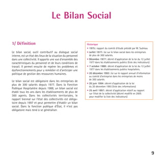 Le Bilan Social
1/ Définition
Le bilan social, outil contributif au dialogue social
interne, est un état des lieux de la situation du personnel
dans une collectivité. Il apporte une vue d’ensemble des
caractéristiques du personnel et de leurs conditions de
travail. Il permet ensuite de repérer les problèmes et
dysfonctionnements pour y remédier et d’anticiper une
politique de gestion des ressources humaines.
Le bilan social est obligatoire dans les entreprises de
plus de 300 salariés depuis 1977. Dans la Fonction
Publique Hospitalière depuis 1988, un bilan social est
établi tous les ans dans les établissements de plus de
300 agents. Dans les collectivités territoriales, le
rapport biennal sur l’état des collectivités est obligatoire depuis 1997 et peut permettre d’établir un bilan
social. Dans la fonction publique d’État, il n’est pas
obligatoire mais tend à se généraliser.

Historique
• 1975 : rapport du comité d’étude présidé par M. Sudreau
• Juillet 1977 : loi sur le bilan social dans les entreprises
de plus de 300 salariés.
• Décembre 1977 : décret d’application de la loi du 12 juillet
1977 dans les établissements publics (liste des indicateurs)
• 7 octobre 1988 : décret d’application de la loi du 12 juillet
1977 dans les établissements publics hospitaliers.
• 20 décembre 1993 : loi sur le rapport annuel d’information
au comité d’entreprise dans les entreprises de moins
de 300 salariés
• 20 juin 1994 : décret d’application de la loi
du 20 décembre 1993 (liste des informations)
• 25 avril 1997 : décret d’application relatif au rapport
sur l’état de la collectivité (décret modifié en 2005
pour modifier la liste des indicateurs)

9

 