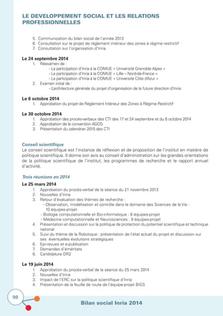 Bilan social Inria 2014
98
LE DEVELOPPEMENT SOCIAL ET LES RELATIONS
PROFESSIONNELLES
			
	 5.	 Communication du bilan social de l’année 2013
	 6.	 Consultation sur le projet de règlement intérieur des zones à régime restrictif
	 7.	 Consultation sur l’organisation d’Inria
Le 24 septembre 2014
	 1.	 Réexamen de :
	 	 	 - La participation d’Inria à la COMUE « Université Grenoble Alpes »  
	 	 	 - La participation d’Inria à la COMUE « Lille – Nord-de-France »
	 	 	 - La participation d’Inria à la COMUE « Université Côte d’Azur »
	 2.	 Examen initial de :
			 - L’architecture générale du projet d’organisation de la future direction d’Inria
Le 6 octobre 2014
	 1.	 Approbation du projet de Règlement Intérieur des Zones à Régime Restrictif
Le 30 octobre 2014
	 1.	 Approbation des procès-verbaux des CTI des 17 et 24 septembre et du 6 octobre 2014
	 2.	 Approbation de la convention AGOS  
	 3.	 Présentation du calendrier 2015 des CTI
Conseil scientifique
Le conseil scientifique est l’instance de réflexion et de proposition de l’institut en matière de
politique scientifique. Il donne son avis au conseil d’administration sur les grandes orientations
de la politique scientifique de l’institut, les programmes de recherche et le rapport annuel
d’activité.
Trois réunions en 2014
Le 25 mars 2014
	 1.		 Approbation du procès-verbal de la séance du 21 novembre 2013
	 2.		 Nouvelles d’Inria
	 3.		 Retour d’évaluation des thèmes de recherche :
	 	 	 		 - Observation, modélisation et contrôle dans le domaine des Sciences de la Vie :
					 10 équipes-projet
				-	Biologie computationnelle et Bio-informatique : 8 équipes-projet
	 	 	 	-	Médecine computationnelle et Neurosciences : 9 équipes-projet
	 4.	 	 Présentation et discussion sur la politique de protection du potentiel scientifique et technique
			national
	 5.		 Suivi du thème de la Robotique : présentation de l’état actuel du projet et discussion sur 	
			 ses éventuelles évolutions stratégiques
	 6.		 Epi-revues et e-publication
	 7.		 Demandes d’éméritats
	 8.		 Candidature DR2
Le 19 juin 2014
	 1.		 Approbation du procès-verbal de la séance du 25 mars 2014
	 2.		 Nouvelles d’Inria
	 3.	 	 Impact de l’ERC sur la politique scientifique d’Inria
	 4.		 Présentation de la feuille de route de l’équipe-projet BIGS
 