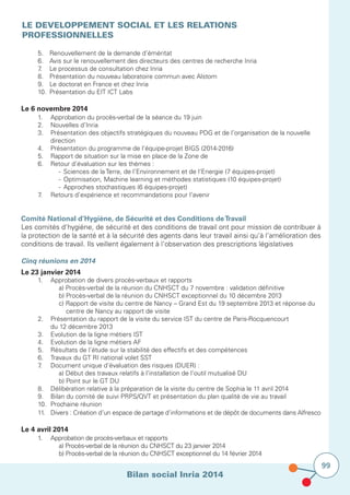 Bilan social Inria 2014
99
LE DEVELOPPEMENT SOCIAL ET LES RELATIONS
PROFESSIONNELLES
	 5.		 Renouvellement de la demande d’éméritat
	 6.		 Avis sur le renouvellement des directeurs des centres de recherche Inria
	 7.		 Le processus de consultation chez Inria
	 8.		 Présentation du nouveau laboratoire commun avec Alstom
	 9.		 Le doctorat en France et chez Inria
	 10.		 Présentation du EIT ICT Labs
	
Le 6 novembre 2014	
	 1.		 Approbation du procès-verbal de la séance du 19 juin
	 2.		 Nouvelles d’Inria
	 3.		 Présentation des objectifs stratégiques du nouveau PDG et de l’organisation de la nouvelle 		
			direction
	 4.		 Présentation du programme de l’équipe-projet BIGS (2014-2016)
	 5.		 Rapport de situation sur la mise en place de la Zone de
	 6.		 Retour d’évaluation sur les thèmes :
				 -	 Sciences de la Terre, de l’Environnement et de l’Energie (7 équipes-projet)
	 	 	 	 -	 Optimisation, Machine learning et méthodes statistiques (10 équipes-projet)
				 -	 Approches stochastiques (6 équipes-projet)
	 7.		 Retours d’expérience et recommandations pour l’avenir
Comité National d’Hygiène, de Sécurité et des Conditions deTravail
Les comités d’hygiène, de sécurité et des conditions de travail ont pour mission de contribuer à
la protection de la santé et à la sécurité des agents dans leur travail ainsi qu’à l’amélioration des
conditions de travail. Ils veillent également à l’observation des prescriptions législatives
Cinq réunions en 2014
Le 23 janvier 2014
	 1.		 Approbation de divers procès-verbaux et rapports
	 	 	 	 a) Procès-verbal de la réunion du CNHSCT du 7 novembre : validation définitive
				 b) Procès-verbal de la réunion du CNHSCT exceptionnel du 10 décembre 2013
	 	 	 	 c) Rapport de visite du centre de Nancy – Grand Est du 19 septembre 2013 et réponse du
	 	 	 	     centre de Nancy au rapport de visite
	 2.		 Présentation du rapport de la visite du service IST du centre de Paris-Rocquencourt
			 du 12 décembre 2013
	 3.		 Evolution de la ligne métiers IST
	 4.		 Evolution de la ligne métiers AF
	 5.		 Résultats de l’étude sur la stabilité des effectifs et des compétences
	 6.		 Travaux du GT RI national volet SST
	 7.		 Document unique d’évaluation des risques (DUER) :
				 a) Début des travaux relatifs à l’installation de l’outil mutualisé DU
				 b) Point sur le GT DU
	 8.		Délibération relative à la préparation de la visite du centre de Sophia le 11 avril 2014
	 9.		Bilan du comité de suivi PRPS/QVT et présentation du plan qualité de vie au travail
	 10.		Prochaine réunion
	 11.		Divers : Création d’un espace de partage d’informations et de dépôt de documents dans Alfresco
Le 4 avril 2014
	 1.		 Approbation de procès-verbaux et rapports
				 a) Procès-verbal de la réunion du CNHSCT du 23 janvier 2014
				 b) Procès-verbal de la réunion du CNHSCT exceptionnel du 14 février 2014				
 