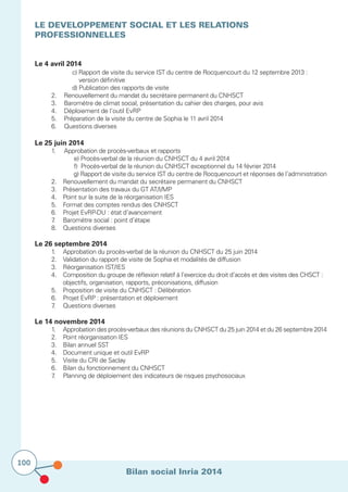 Bilan social Inria 2014
100
LE DEVELOPPEMENT SOCIAL ET LES RELATIONS
PROFESSIONNELLES
			
Le 4 avril 2014
				 c) Rapport de visite du service IST du centre de Rocquencourt du 12 septembre 2013 :
	 	 	 	     version définitive
				 d) Publication des rapports de visite
	 2.		 Renouvellement du mandat du secrétaire permanent du CNHSCT
	 3.		 Baromètre de climat social, présentation du cahier des charges, pour avis
	 4.		 Déploiement de l’outil EvRP
	 5.		 Préparation de la visite du centre de Sophia le 11 avril 2014
	 6.		 Questions diverses
Le 25 juin 2014
	 1.			Approbation de procès-verbaux et rapports
					 e) Procès-verbal de la réunion du CNHSCT du 4 avril 2014
					 f) Procès-verbal de la réunion du CNHSCT exceptionnel du 14 février 2014
					 g) Rapport de visite du service IST du centre de Rocquencourt et réponses de l’administration
	 2.		 Renouvellement du mandat du secrétaire permanent du CNHSCT
	 3.	 	 Présentation des travaux du GT AT/I/MP
	 4.		 Point sur la suite de la réorganisation IES
	 5.		 Format des comptes rendus des CNHSCT
	 6.		 Projet EvRP-DU : état d’avancement
	 7.		 Baromètre social : point d’étape
	 8.		 Questions diverses
Le 26 septembre 2014
	 1.		 Approbation du procès-verbal de la réunion du CNHSCT du 25 juin 2014
	 2.		 Validation du rapport de visite de Sophia et modalités de diffusion
	 3.		 Réorganisation IST/IES
	 4.	 	 Composition du groupe de réflexion relatif à l’exercice du droit d’accès et des visites des CHSCT : 	
			 objectifs, organisation, rapports, préconisations, diffusion
	 5.		 Proposition de visite du CNHSCT : Délibération
	 6.		 Projet EvRP : présentation et déploiement
	 7.		 Questions diverses
Le 14 novembre 2014
	 1.		 Approbation des procès-verbaux des réunions du CNHSCT du 25 juin 2014 et du 26 septembre 2014
	 2.		 Point réorganisation IES
	 3.		 Bilan annuel SST
	 4.		 Document unique et outil EvRP
	 5.	 	 Visite du CRI de Saclay
	 6.		 Bilan du fonctionnement du CNHSCT
	 7.	 	 Planning de déploiement des indicateurs de risques psychosociaux
 