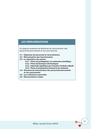 Bilan social Inria 2014
63
LES RÉMUNÉRATIONS
Ce chapitre présente les éléments de rémunération des
personnels permanents et non permanents.
4.1 - Dépenses de personnel et rémunérations
4.2 - Rémunération des fonctionnaires
4.3 - La répartition des primes
	 4.3.1 - Prime de participation à la recherche scientifique
	 4.3.2 - Prime de fonctions informatiques
	 4.3.3 - Indemnité spécifique pour fonction d’intérêt collectif
	 4.3.4 - Prime d’encadrement doctoral et de recherche
4.4 - Structure de rémunération des personnels permanents 	
et non permanents
4.5 - Les cotisations patronales
4.6 - Rémunérations nettes
 