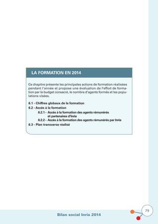 Bilan social Inria 2014
79
LA FORMATION EN 2014
Ce chapitre présente les principales actions de formation réalisées
pendant l’année et propose une évaluation de l’effort de forma-
tion par le budget consacré, le nombre d’agents formés et les popu-
lations visées.
6.1 - Chiffres globaux de la formation
6.2 - Accès à la formation
	 6.2.1 - 	Accès à la formation des agents rémunérés
		 et partenaires d’Inria	
	 6.2.2 - 	Accès à la formation des agents rémunérés par Inria
6.3 - Plan transverse réalisé
 