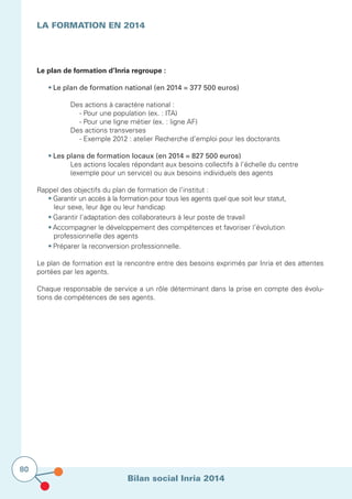Bilan social Inria 2014
80
Le plan de formation d’Inria regroupe :
	
	 • Le plan de formation national (en 2014 = 377 500 euros)
			
				 Des actions à caractère national :
				 - Pour une population (ex. : ITA)
				 - Pour une ligne métier (ex. : ligne AF)
			 Des actions transverses
				 - Exemple 2012 : atelier Recherche d’emploi pour les doctorants
	 • Les plans de formation locaux (en 2014 = 827 500 euros)
			 Les actions locales répondant aux besoins collectifs à l’échelle du centre 		
			 (exemple pour un service) ou aux besoins individuels des agents
Rappel des objectifs du plan de formation de l’institut :
	 • Garantir un accès à la formation pour tous les agents quel que soit leur statut, 	
		 leur sexe, leur âge ou leur handicap
	 • Garantir l’adaptation des collaborateurs à leur poste de travail
	 • Accompagner le développement des compétences et favoriser l’évolution 	
		 professionnelle des agents
	 • Préparer la reconversion professionnelle.
Le plan de formation est la rencontre entre des besoins exprimés par Inria et des attentes
portées par les agents.
Chaque responsable de service a un rôle déterminant dans la prise en compte des évolu-
tions de compétences de ses agents.
LA FORMATION en 2014
			
 