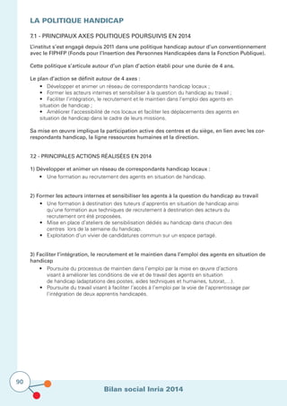 Bilan social Inria 2014
90
La politique Handicap
7.1 - Principaux axes politiques poursuivis en 2014	 			
L’institut s’est engagé depuis 2011 dans une politique handicap autour d’un conventionnement
avec le FIPHFP (Fonds pour l’Insertion des Personnes Handicapées dans la Fonction Publique).
Cette politique s’articule autour d’un plan d’action établi pour une durée de 4 ans.
Le plan d’action se définit autour de 4 axes :
	 •	 Développer et animer un réseau de correspondants handicap locaux ;
	 •	 Former les acteurs internes et sensibiliser à la question du handicap au travail ;
	 •	 Faciliter l’intégration, le recrutement et le maintien dans l’emploi des agents en 	 	 	
	 situation de handicap ;
	 •	 Améliorer l’accessibilité de nos locaux et faciliter les déplacements des agents en 	 	
	 situation de handicap dans le cadre de leurs missions.
Sa mise en œuvre implique la participation active des centres et du siège, en lien avec les cor-
respondants handicap, la ligne ressources humaines et la direction.
7.2 - Principales actions réalisées en 2014				
1) Développer et animer un réseau de correspondants handicap locaux :
	 •	 Une formation au recrutement des agents en situation de handicap.
2) Former les acteurs internes et sensibiliser les agents à la question du handicap au travail
	 •	 Une formation à destination des tuteurs d’apprentis en situation de handicap ainsi 	 	
		 qu’une formation aux techniques de recrutement à destination des acteurs du
		 recrutement ont été proposées.
	 •	 Mise en place d’ateliers de sensibilisation dédiés au handicap dans chacun des 	 	 	
		 centres lors de la semaine du handicap.
	 •	 Exploitation d’un vivier de candidatures commun sur un espace partagé.
3) Faciliter l’intégration, le recrutement et le maintien dans l’emploi des agents en situation de
handicap
	 • 	 Poursuite du processus de maintien dans l’emploi par la mise en œuvre d’actions 		
		 visant à améliorer les conditions de vie et de travail des agents en situation
		 de handicap (adaptations des postes, aides techniques et humaines, tutorat,…).
	 •	 Poursuite du travail visant à faciliter l’accès à l’emploi par la voie de l’apprentissage par 	 	
		 l’intégration de deux apprentis handicapés.
			
 