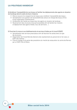 Bilan social Inria 2014
92
4) Améliorer l’accessibilité de nos locaux et faciliter les déplacements des agents en situation
de handicap dans le cadre de leurs missions
	 •	 Mise en œuvre d’un programme de travaux pour améliorer l’accessibilité des locaux ;
	 •	 Sensibilisation à la question de l’accessibilité des acteurs en charge des locaux d’Inria
	 	 et de l’organisation d’événements ;
	 •	 Amélioration de l’accès aux locaux pour les agents en situation de handicap ;
	 •	 Recensement des structures d’accueil accessibles afin de faciliter les missions
		 et déplacement des agents (hôtels, lieux de séminaire…).
La politique Handicap
5) Favoriser le recours aux établissements et services d’aides par le travail (ESAT)
	 •	 Sensibilisation des services prescripteurs afin de favoriser les achats dans ce type
	 	 de structures ;
	 •	 Organisation de l’ensemble des élections des représentants du personnel en lien avec un 	
	 	 ESAT des Yvelines  ;
	 •	 Prise en charge d’une partie des prestations du marché de restauration du centre de Rennes 	
		 par un ESAT d’Ile et Vilaine.
 