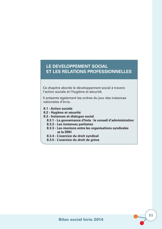 Bilan social Inria 2014
93
LE DEVELOPPEMENT SOCIAL
ET LES RELATIONS PROFESSIONNELLES
Ce chapitre aborde le développement social à travers
l’action sociale et l’hygiène et sécurité.
Il présente également les ordres du jour des instances
nationales d’Inria.
8.1 - Action sociale
8.2 - Hygiène et sécurité
8.3 - Instances et dialogue social
	 8.3.1 - La gouvernance d’Inria : le conseil d’administration
	 8.3.2 - Les instances paritaires
	 8.3.3 - Les réunions entre les organisations syndicales
	 et la DRH
	 8.3.4 - L’exercice du droit syndical	
	 8.3.5 - L’exercice du droit de grève
 