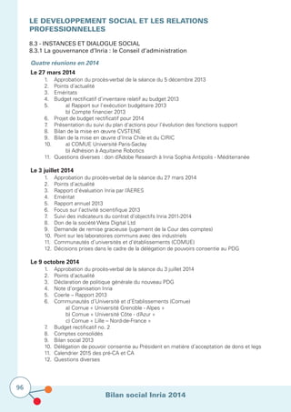 Bilan social Inria 2014
96
LE DEVELOPPEMENT SOCIAL ET LES RELATIONS
PROFESSIONNELLES
8.3 - Instances et dialogue social
8.3.1 La gouvernance d’Inria : le Conseil d’administration
			Quatre réunions en 2014
Le 27 mars 2014
	 1.	 Approbation du procès-verbal de la séance du 5 décembre 2013
	 2.	 Points d’actualité
	 3.	Eméritats
	 4.	 Budget rectificatif d’inventaire relatif au budget 2013
	 5.		 a) Rapport sur l’exécution budgétaire 2013
	 	 	 b) Compte financier 2013
	 6.	 Projet de budget rectificatif pour 2014
	 7.	 Présentation du suivi du plan d’actions pour l’évolution des fonctions support
	 8.	 Bilan de la mise en œuvre CVSTENE
	 9.	 Bilan de la mise en œuvre d’Inria Chile et du CIRIC
	 10.	 	 a) COMUE Université Paris-Saclay
			 b) Adhésion à Aquitaine Robotics
	 11.	 Questions diverses : don d’Adobe Research à Inria Sophia Antipolis - Méditerranée
Le 3 juillet 2014
	 1. 	 Approbation du procès-verbal de la séance du 27 mars 2014
	 2.	 Points d’actualité
	 3.	 Rapport d’évaluation Inria par l’AERES
	 4.	Eméritat
	 5.	 Rapport annuel 2013
	 6.	 Focus sur l’activité scientifique 2013
	 7.	 Suivi des indicateurs du contrat d’objectifs Inria 2011-2014
	 8.	 Don de la société Weta Digital Ltd
	 9.	 Demande de remise gracieuse (jugement de la Cour des comptes)
	 10.	 Point sur les laboratoires communs avec des industriels
	 11.	 Communautés d’universités et d’établissements (COMUE)
	 12.	 Décisions prises dans le cadre de la délégation de pouvoirs consentie au PDG
Le 9 octobre 2014
	 1.	 Approbation du procès-verbal de la séance du 3 juillet 2014
	 2.	 Points d’actualité
	 3.	 Déclaration de politique générale du nouveau PDG
	 4.	 Note d’organisation Inria
	 5.	 Coerle – Rapport 2013
	 6.	 Communautés d’Université et d’Etablissements (Comue)
			 a) Comue « Université Grenoble - Alpes »
			 b) Comue « Université Côte - d’Azur »
			 c) Comue « Lille – Nord-de-France »
	 7.	 Budget rectificatif no. 2
	 8.	 Comptes consolidés
	 9.	 Bilan social 2013
	 10.	 Délégation de pouvoir consentie au Président en matière d’acceptation de dons et legs
	 11.	 Calendrier 2015 des pré-CA et CA
	 12.	 Questions diverses
 