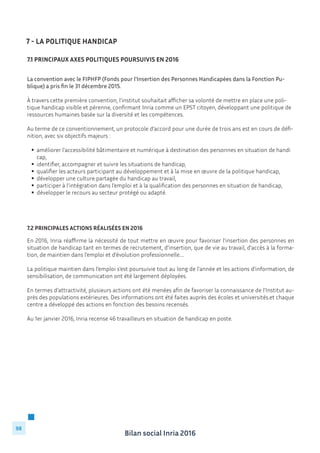 Bilan social Inria 2016
98
La convention avec le FIPHFP (Fonds pour l’Insertion des Personnes Handicapées dans la Fonction Pu-
blique) a pris fin le 31 décembre 2015.
À travers cette première convention, l’institut souhaitait afficher sa volonté de mettre en place une poli-
tique handicap visible et pérenne, confirmant Inria comme un EPST citoyen, développant une politique de
ressources humaines basée sur la diversité et les compétences.
Au terme de ce conventionnement, un protocole d’accord pour une durée de trois ans est en cours de défi-
nition, avec six objectifs majeurs :
	
		améliorer l’accessibilité bâtimentaire et numérique à destination des personnes en situation de handi	
		 cap,
		identifier, accompagner et suivre les situations de handicap,
		qualifier les acteurs participant au développement et à la mise en œuvre de la politique handicap,
		développer une culture partagée du handicap au travail,
		participer à l’intégration dans l’emploi et à la qualification des personnes en situation de handicap,
		développer le recours au secteur protégé ou adapté.
7.2 Principales actions réalisées en 2016
En 2016, Inria réaffirme la nécessité de tout mettre en œuvre pour favoriser l’insertion des personnes en
situation de handicap tant en termes de recrutement, d’insertion, que de vie au travail, d’accès à la forma-
tion, de maintien dans l’emploi et d’évolution professionnelle….
La politique maintien dans l’emploi s’est poursuivie tout au long de l’année et les actions d’information, de
sensibilisation, de communication ont été largement déployées.
En termes d’attractivité, plusieurs actions ont été menées afin de favoriser la connaissance de l’Institut au-
près des populations extérieures. Des informations ont été faites auprès des écoles et universités.et chaque
centre a développé des actions en fonction des besoins recensés.
Au 1er janvier 2016, Inria recense 46 travailleurs en situation de handicap en poste.
			
7 - La politique Handicap
7.1 Principaux axes politiques poursuivis en 2016
 