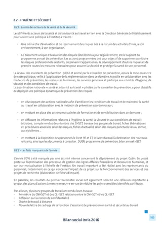 Bilan social Inria 2016
103
8.2 - Hygiène et sécurité
		
	
8.2.1 - Le rôle des acteurs de la santé et de la sécurité
Les différents acteurs de la santé et de la sécurité au travail en lien avec la Direction Générale de l’établissement
poursuivent une politique à l’institut à travers :
	 • 	 Une démarche d’évaluation et de recensement des risques liés à la nature des activités d’Inria, à son 	
		 environnement, à son organisation.
	 • 	 Le document unique d’évaluation des risques (DUER) mis à jour régulièrement, est le support du 	
		 programme annuel de prévention. Les actions programmées ont pour objectif de supprimer ou réduire 	
		 les risques professionnels existants, de prévenir l’apparition ou le développement d’autres risques et de 	
		 prendre toutes les mesures nécessaires pour assurer la sécurité et protéger la santé de son personnel.
Le réseau des assistants de prévention piloté et animé par le conseiller de prévention, assure la mise en œuvre
de cette politique, veille à l’application de la réglementation dans ce domaine, travaille en collaboration avec les
médecins de prévention, les ressources humaines, les services généraux et participe aux comités d’hygiène, de
sécurité et des conditions de travail.
La coordination nationale « santé et sécurité au travail » pilotée par le conseiller de prévention, a pour objectifs
de déployer une politique dynamique de prévention des risques :
	 •	 en développant des actions nationales afin d’améliorer les conditions de travail et de maintenir la santé 	 	
		 au travail en collaboration avec le médecin de prévention coordonnateur ;
	 •	 en mettant en place des actions mutualisées de formation et de sensibilisation dans ce domaine ;
	 • 	 en diffusant les informations relatives à l’hygiène, la santé, la sécurité et aux conditions de travail : 	 	
	 décisions, compte rendus des réunions des CHSCT, travaux des groupes de travail, fiches thématiques 		
		 et procédures associées selon les risques, fiches d’actualité selon des risques ponctuels liés au climat, 		
		 aux épidémies ...
	
	 •	 en mettant à la disposition des personnels le livret HS et CT, le livret d’accueil à destination des nouveaux 	 	
		 entrants, ainsi que les documents à consulter : DUER, programme de prévention, bilan annuel HSCT.
8.2.2 - Les faits marquants de l’année
L’année 2016 a été marquée par une activité intense concernant le déploiement du projet Optin. Ce projet
porte sur l’optimisation des processus de gestion des lignes Affaires financières et Ressources humaines, et
sur leur mutualisation à l’échelle de l’institut. Un travail important a été réalisé avec les représentants du
personnel, notamment en ce qui concerne l’impact de ce projet sur le fonctionnement des services et des
projets de recherche (élaboration de fiches d’impact).
En parallèle, les résultats du premier baromètre social ont également sollicité une réflexion importante à
propos des plans d’actions à mettre en œuvre en vue de réduire les points sensibles identifiés par l’étude.
Par ailleurs, plusieurs groupes de travail ont rendu leurs travaux:
•	 Périmètre du CNHSCT et des CLHSCT, relations entre le CNHSCT et les CLHSCT
•	 Réflexion sur la notion de confidentialité
•	 Charte de travail à distance
•	 Nouvelle lettre de cadrage de la fonction d’assistant de prévention en santé et sécurité au travail
 