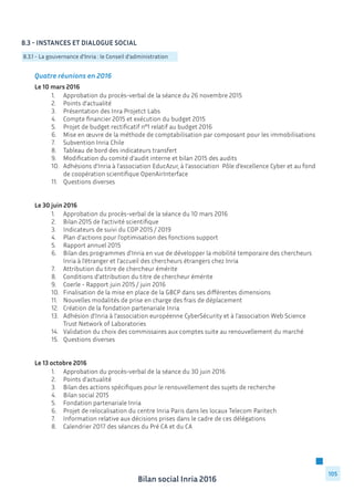 Bilan social Inria 2016
105
Quatre réunions en 2016
Le 10 mars 2016
	 1.	 Approbation du procès-verbal de la séance du 26 novembre 2015
	 2.	 Points d’actualité
	 3.	 Présentation des Inra Projetct Labs
	 4.	 Compte financier 2015 et exécution du budget 2015
	 5.	 Projet de budget rectificatif n°1 relatif au budget 2016
	 6.	 Mise en œuvre de la méthode de comptabilisation par composant pour les immobilisations
	 7.	 Subvention Inria Chile
	 8.	 Tableau de bord des indicateurs transfert
	 9.	 Modification du comité d’audit interne et bilan 2015 des audits
	 10.	 Adhésions d’Inria à l’association EducAzur, à l’association Pôle d’excellence Cyber et au fond 	
		 de coopération scientifique OpenAirInterface
	 11.	 Questions diverses
Le 30 juin 2016
	 1.	 Approbation du procès-verbal de la séance du 10 mars 2016
	 2.	 Bilan 2015 de l’activité scientifique
	 3.	 Indicateurs de suivi du COP 2015 / 2019
	 4.	 Plan d’actions pour l’optimisation des fonctions support
	 5.	 Rapport annuel 2015
	 6.	 Bilan des programmes d’Inria en vue de développer la mobilité temporaire des chercheurs 	
		 Inria à l’étranger et l’accueil des chercheurs étrangers chez Inria
	 7.	 Attribution du titre de chercheur émérite
	 8.	 Conditions d’attribution du titre de chercheur émérite
	 9.	 Coerle - Rapport juin 2015 / juin 2016
	 10.	 Finalisation de la mise en place de la GBCP dans ses différentes dimensions
	 11.	 Nouvelles modalités de prise en charge des frais de déplacement
	 12.	 Création de la fondation partenariale Inria
	 13.	 Adhésion d’Inria à l’association européenne CyberSécurity et à l’association Web Science 		
		 Trust Network of Laboratories
	 14.	 Validation du choix des commissaires aux comptes suite au renouvellement du marché
	 15.	 Questions diverses
Le 13 octobre 2016
	 1.	 Approbation du procès-verbal de la séance du 30 juin 2016
	 2.	 Points d’actualité
	 3.	 Bilan des actions spécifiques pour le renouvellement des sujets de recherche
	 4.	 Bilan social 2015
	 5.	 Fondation partenariale Inria
	 6.	 Projet de relocalisation du centre Inria Paris dans les locaux Telecom Paritech
	 7.	 Information relative aux décisions prises dans le cadre de ces délégations
	 8.	 Calendrier 2017 des séances du Pré CA et du CA
8.3 - Instances et dialogue social
8.3.1 - La gouvernance d’Inria : le Conseil d’administration
 