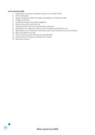 Bilan social Inria 2016
106
Le 24 novembre 2016
	 1.	 Approbation du procès-verbal de la séance du 13 octobre 2016
	 2.	 Points d’actualité
	 3.	 Rapport de gestion 2015 et comptes consolidés au 31 décembre 2015
	 4.	 Budget initial 2017
	 5.	 Guide de procédures du cadre budgétaire
	 6.	 Etat des lieux des comités de site
	 7.	 Tableau de bord transfert et partenariats industriels
	 8.	 Approbation du règlement intérieur de la Fondation partenariale Inria
	 9.	 Approbation de la convention d’utilisation avec France Domaine du site Inria Nancy
	 10.	 Bilan des adhésions d’Inria
	 11.	 Points relatifs au cadre d’emploi et à la grille ISFIC
	 12.	 Présentation de l’étude sur les absences maladie
	 13.	 Questions diverses
 
