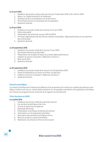 Bilan social Inria 2016
108
Le 14 avril 2016
	 1.	 Validation des procès-verbaux des réunions du 17 décembre 2015 et du 4 février 2016
	 2.	 Retour sur l’expérimentation du télétravail
	 3.	 Politique achat et mutualisation en Ile de France
	 4.	 Point d’avancement sur les projets de mutualisation
	 5.	 Questions diverses
Le 21 juin 2016
	 1.	 Validation du procès-verbal de la réunion du 14 avril 2016
	 2.	 Points d’actualité
	 3.	 Présentation de la fiche de mission CPPI et RSTIP
	 4.	 Principes organisationnels des futures cellules mutualisées : dépenses/missions et recrutement 	
		 des contractuels
	 5.	 Questions diverses
Le 20 septembre 2016
	 1.	 Validation du procès-verbal de la réunion 21 juin 2016
	 2.	 Etat d’avancement du projet Optin
	 3.	 Présentation de l’analyse d’impact du process dépenses/missions
	 4.	 Création du service mutualisé « Dépenses-missions »
	 5.	 Bilan social 2015
	 6.	 Questions diverses
Le 30 septembre 2016
	 1.	 Validation du procès-verbal de la réunion du 20 septembre 2016
	 2.	 Projet d’implantation du centre Inria Paris rue Barrault
	 3.	 Création du service mutualisé « Dépenses-missions »
	 4.	 Questions diverses
Conseil scientifique
Le conseil scientifique est l’instance de réflexion et de proposition de l’institut en matière de politique scien-
tifique. Il donne son avis au conseil d’administration sur les grandes orientations de la politique scientifique
de l’institut, les programmes de recherche et le rapport annuel d’activité.
Trois réunions en 2016
Le 4 juillet 2016
	 1.	 Validation du procès-verbal de la dernière réunion
	 2.	 Les carrières scientifiques chez Inria
	 3.	 Inria et la recherche européenne
	 4.	 Demande d’éméritat
	 5.	 Présentation scientifique de Stanley Durrleman
	 6.	 Information sur les évaluations d’octobre
	 7.	 Description des activités scientifiques d’Inria
	 8.	 Réunion privée du conseil scientifique
	 9.	 Restitution à la direction d’Inria et conclusions
 