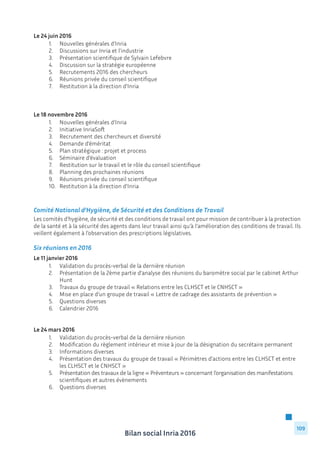 Bilan social Inria 2016
109
Le 24 juin 2016
	 1.	 Nouvelles générales d’Inria
	 2.	 Discussions sur Inria et l’industrie
	 3.	 Présentation scientifique de Sylvain Lefebvre
	 4.	 Discussion sur la stratégie européenne
	 5.	 Recrutements 2016 des chercheurs
	 6.	 Réunions privée du conseil scientifique
	 7.	 Restitution à la direction d’Inria
Le 18 novembre 2016
	 1.	 Nouvelles générales d’Inria
	 2.	 Initiative InriaSoft
	 3.	 Recrutement des chercheurs et diversité
	 4.	 Demande d’éméritat
	 5.	 Plan stratégique : projet et process
	 6.	 Séminaire d’évaluation
	 7.	 Restitution sur le travail et le rôle du conseil scientifique
	 8.	 Planning des prochaines réunions
	 9.	 Réunions privée du conseil scientifique
	 10.	 Restitution à la direction d’Inria
Comité National d’Hygiène, de Sécurité et des Conditions de Travail
Les comités d’hygiène, de sécurité et des conditions de travail ont pour mission de contribuer à la protection
de la santé et à la sécurité des agents dans leur travail ainsi qu’à l’amélioration des conditions de travail. Ils
veillent également à l’observation des prescriptions législatives.
Six réunions en 2016
Le 11 janvier 2016
	 1.	 Validation du procès-verbal de la dernière réunion
	 2.	 Présentation de la 2ème partie d’analyse des réunions du baromètre social par le cabinet Arthur 	
		Hunt
	 3.	 Travaux du groupe de travail « Relations entre les CLHSCT et le CNHSCT »
	 4.	 Mise en place d’un groupe de travail « Lettre de cadrage des assistants de prévention »
	 5.	 Questions diverses
	 6.	 Calendrier 2016
Le 24 mars 2016
	 1.	 Validation du procès-verbal de la dernière réunion
	 2.	 Modification du règlement intérieur et mise à jour de la désignation du secrétaire permanent
	 3.	 Informations diverses
	 4.	 Présentation des travaux du groupe de travail « Périmètres d’actions entre les CLHSCT et entre 	
		 les CLHSCT et le CNHSCT »
	 5.	 Présentation des travaux de la ligne « Préventeurs » concernant l’organisation des manifestations 	
		 scientifiques et autres évènements
	 6.	 Questions diverses
 