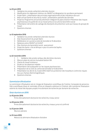 Bilan social Inria 2016
110
Le 23 juin 2016
	 1.	 Validation du procès-verbal de la dernière réunion
	 2.	 Modification du règlement intérieur du CNHSCT et désignation du secrétaire permanent
	 3.	 Projet Optin : présentation des principes organisationnels et des indicateurs de suivi
	 4.	 Bilan annuel Santé et sécurité au travail : présentation partielle des données
	 5.	 Projet du Programme annuel de prévention intégrant les plans d’action Prévention des risques 	
		 psychosociaux et qualité de vie au travail prévus à la suite du baromètre social
	 6.	 Présentation de la lettre de cadrage des Assistants de prévention suite aux travaux du groupe de 	
		travail
	 7.	 Questions diverses
Le 12 septembre 2016
	 1.	 Validation du procès-verbal de la dernière réunion
	 2.	 Etat d’avancement du projet Optin
	 3.	 Délibération en vue de la visite de Grenoble le 15 décembre
	 4.	 Relations entre CNHSCT et CLHSCT
	 5.	 Plan d’actions du baromètre social : avancement
	 6.	 Projet de charte « Vie et éthique » pour le centre de Sophia
	 7.	 Questions diverses
Le 22 novembre 2016
	 1.	 1.	 Validation des procès-verbaux des dernières réunions
	 2.	 Mise en place du service mutualisé Gestion RH
	 3.	 Charte du travail à distance
	 4.	 Etude sur les absences maladie
	 5.	 Présentation de la plaquette sur les risques psychosociaux
	 6.	 Préparation de la visite du centre de Grenoble le 15 décembre
	 7.	 Présentation du décret du 3 août 2016 relatif à la protection des travailleurs contre les risques 	
		 dus aux champs électromagnétiques
	 8.	 Questions diverses
Commission d’évaluation
La commission d’Evaluation est en charge de l’évaluation scientifique de l’institut. Composée de personna-
lités scientifiques élues et nommées d’Inria et d’experts extérieurs à l’Institut, elle coordonne l’évaluation
externe du travail des équipes-projets Inria domaine de recherche par domaine de recherche.
Onze réunions en 2016
Le 19 janvier 2016
	 Prime d’encadrement doctoral et de recherche, niveau senior
Le 20 janvier 2016
	 Prime d’encadrement doctoral et de recherche, niveaux junior et confirmé
Le 21 janvier 2016
	 Réunion plénière
Le 10 mars 2016
	 Retours du séminaire d’évaluation d’octobre
 