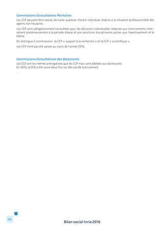 Bilan social Inria 2016
112
Commissions Consultatives Paritaires
Les CCP peuvent être saisies de toute question d’ordre individuel relative à la situation professionnelle des
agents non titulaires.
Les CCP sont obligatoirement consultées pour les décisions individuelles relatives aux licenciements inter-
venant postérieurement à la période d’essai et aux sanctions disciplinaires autres que l’avertissement et le
blâme.
On distingue 2 commissions : la CCP « support à la recherche » et la CCP « scientifique ».
Les CCP n’ont pas été saisies au cours de l’année 2016.
Commissions Consultatives des Doctorants
Les CCD ont les mêmes prérogatives que les CCP mais sont dédiées aux doctorants.
En 2016, la CCD a été saisie deux fois sur des cas de licenciement
.
 