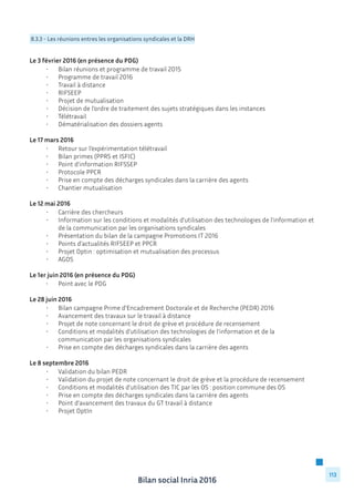 Bilan social Inria 2016
113
8.3.3 - Les réunions entres les organisations syndicales et la DRH
Le 3 février 2016 (en présence du PDG)
	 •	 Bilan réunions et programme de travail 2015
	 •	 Programme de travail 2016
	 •	 Travail à distance
	 •	 RIFSEEP
	 •	 Projet de mutualisation
	 •	 Décision de l’ordre de traitement des sujets stratégiques dans les instances
	 •	 Télétravail
	 •	 Dématérialisation des dossiers agents
Le 17 mars 2016
	 •	 Retour sur l’expérimentation télétravail
	 •	 Bilan primes (PPRS et ISFIC)
	 •	 Point d’information RIFSSEP
	 •	 Protocole PPCR
	 •	 Prise en compte des décharges syndicales dans la carrière des agents
	 •	 Chantier mutualisation
Le 12 mai 2016
	 •	 Carrière des chercheurs
	 •	 Information sur les conditions et modalités d’utilisation des technologies de l’information et 	
		 de la communication par les organisations syndicales
	 •	 Présentation du bilan de la campagne Promotions IT 2016
	 •	 Points d’actualités RIFSEEP et PPCR
	 •	 Projet Optin : optimisation et mutualisation des processus
	 •	 AGOS
Le 1er juin 2016 (en présence du PDG)
	 •	 Point avec le PDG
Le 28 juin 2016
	 •	 Bilan campagne Prime d’Encadrement Doctorale et de Recherche (PEDR) 2016
	 •	 Avancement des travaux sur le travail à distance
	 •	 Projet de note concernant le droit de grève et procédure de recensement
	 •	 Conditions et modalités d’utilisation des technologies de l’information et de la
		 communication par les organisations syndicales
	 •	 Prise en compte des décharges syndicales dans la carrière des agents
Le 8 septembre 2016
	 •	 Validation du bilan PEDR
	 •	 Validation du projet de note concernant le droit de grève et la procédure de recensement
	 •	 Conditions et modalités d’utilisation des TIC par les OS : position commune des OS
	 •	 Prise en compte des décharges syndicales dans la carrière des agents
	 •	 Point d’avancement des travaux du GT travail à distance
	 •	 Projet OptIn
	
 