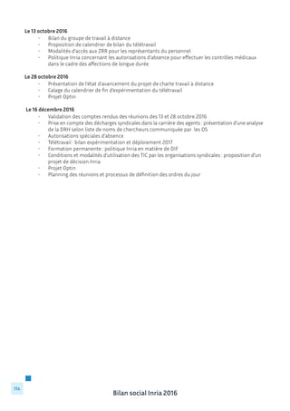 Bilan social Inria 2016
114
Le 13 octobre 2016
	 •	 Bilan du groupe de travail à distance
	 •	 Proposition de calendrier de bilan du télétravail
	 •	 Modalités d’accès aux ZRR pour les représentants du personnel
	 •	 Politique Inria concernant les autorisations d’absence pour effectuer les contrôles médicaux 	
		 dans le cadre des affections de longue durée
Le 28 octobre 2016
	 •	 Présentation de l’état d’avancement du projet de charte travail à distance
	 •	 Calage du calendrier de fin d’expérimentation du télétravail
	 •	 Projet Optin
Le 16 décembre 2016
	 •	 Validation des comptes rendus des réunions des 13 et 28 octobre 2016
	 •	 Prise en compte des décharges syndicales dans la carrière des agents : présentation d’une analyse 	
		 de la DRH selon liste de noms de chercheurs communiquée par les OS
	 •	 Autorisations spéciales d’absence
	 •	 Télétravail : bilan expérimentation et déploiement 2017
	 •	 Formation permanente : politique Inria en matière de DIF
	 •	 Conditions et modalités d’utilisation des TIC par les organisations syndicales : proposition d’un 	
		 projet de décision Inria
	 •	 Projet Optin
	 •	 Planning des réunions et processus de définition des ordres du jour
	
 