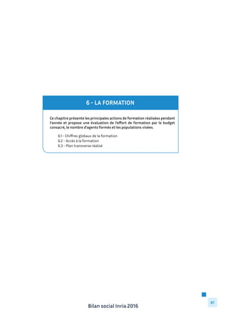 Bilan social Inria 2016
87
Ce chapitre présente les principales actions de formation réalisées pendant
l’année et propose une évaluation de l’effort de formation par le budget
consacré, le nombre d’agents formés et les populations visées.
	 6.1 - Chiffres globaux de la formation	
	 6.2 - Accès à la formation	
	 6.3 - Plan transverse réalisé	
6 - LA FORMATION
 