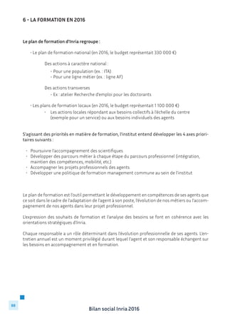 Bilan social Inria 2016
88
Le plan de formation d’Inria regroupe :
	
	 • Le plan de formation national (en 2016, le budget représentait 330 000 €)
			
				 Des actions à caractère national :
				 - Pour une population (ex. : ITA)
				 - Pour une ligne métier (ex. : ligne AF)
			
			 Des actions transverses
				 - Ex : atelier Recherche d’emploi pour les doctorants
	 • Les plans de formation locaux (en 2016, le budget représentait 1 100 000 €)
	 	 	 •	 Les actions locales répondant aux besoins collectifs à l’échelle du centre 	 	
				 (exemple pour un service) ou aux besoins individuels des agents
S’agissant des priorités en matière de formation, l’institut entend développer les 4 axes priori-
taires suivants :
•	 Poursuivre l’accompagnement des scientifiques
•	 Développer des parcours métier à chaque étape du parcours professionnel (intégration,   	
	 maintien des compétences, mobilité, etc.)
•	 Accompagner les projets professionnels des agents
•	 Développer une politique de formation management commune au sein de l’institut
Le plan de formation est l’outil permettant le développement en compétences de ses agents que
ce soit dans le cadre de l’adaptation de l’agent à son poste, l’évolution de nos métiers ou l’accom-
pagnement de nos agents dans leur projet professionnel.
L’expression des souhaits de formation et l’analyse des besoins se font en cohérence avec les
orientations stratégiques d’Inria.
Chaque responsable a un rôle déterminant dans l’évolution professionnelle de ses agents. L’en-
tretien annuel est un moment privilégié durant lequel l’agent et son responsable échangent sur
les besoins en accompagnement et en formation.
6 - LA FORMATION EN 2016
 
