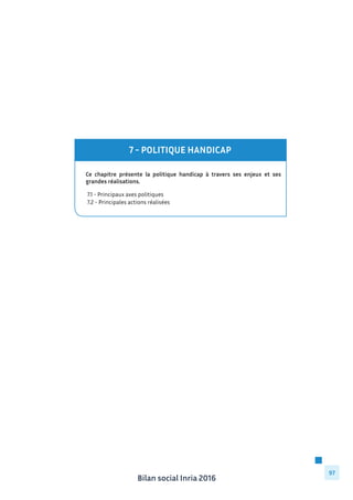 Bilan social Inria 2016
97
Ce chapitre présente la politique handicap à travers ses enjeux et ses
grandes réalisations.
	 7.1 - Principaux axes politiques
	 7.2 - Principales actions réalisées
7 - POLITIQUE HANDICAP
 