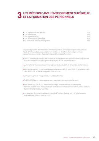 143Volume 2 - Enseignement supérieur et Recherche
A. Les répertoires des métiers 144
B. Les formations 146
C. Les agents formés 156
D. Les dépenses de formation 158
E. La formation chez les enseignants 160
3.
LES MÉTIERS DANS L’ENSEIGNEMENT SUPÉRIEUR
ET LA FORMATION DES PERSONNELS
Ce chapitre présente les référentiels métiers existants au sein de l’enseignement supérieur :
REME et Référens. Il développe également les thèmes de la formation des personnels :
type de formation, nombre d’agents formés et dépenses de formation.
En 2012 parmi les personnels BIATSS, plus de 38 000 agents ont suivi une formation statutaire
ou professionnelle, soit une augmentation de plus de 2% par rapport à 2011.
La formation professionnelle continue représente plus de 85% de l’ensemble des formations.
48% des personnels formés sont des agents de catégorie C (51% en 2011), 25% de catégorie B
(24% en 2011) et 26,5% de catégorie A (25% en 2011).
En moyenne, près de 3 stagiaires sur 4 sont des femmes.
En 2012, 6 500 personnels enseignants ont participé à des actions de formation.
Pour l’année 2013/2014, 678 semestres de congés pour recherches ou conversions
thématiques (CRCT) ont été accordés par les établissements et 268 semestres par les sections
du conseil national des universités.
Les dépenses de formation s’élèvent à plus de 47 millions d’euros, soit 1,62% de la masse
salariale totale (contre 1,58% en 2012).
MEN_BilanSocial2014_vol2.indb 143 26/03/15 14:10
 
