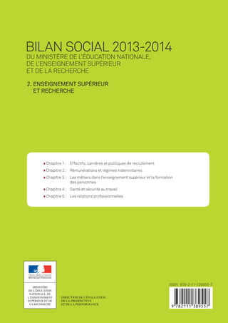 Chapitre 1 :	Effectifs, carrières et politiques de recrutement
Chapitre 2 :	 Rémunérations et régimes indemnitaires
Chapitre 3 :	Les métiers dans l’enseignement supérieur et la formation
des personnes
Chapitre 4 :	 Santé et sécurité au travail
Chapitre 5 :	 Les relations professionnelles
Bilan social
2013-2014MINISTÈRE
DE L’ÉDUCATION
NATIONALE, DE
L’ENSEIGNEMENT
SUPÉRIEUR ET DE
LA RECHERCHE
MINISTÈRE
DE L’ÉDUCATION
NATIONALE, DE
L’ENSEIGNEMENT
SUPÉRIEUR ET DE
LA RECHERCHE
du Ministère de l’Éducation nationale,
de l’Enseignement supérieur
et de la Recherche
Bilan social 2013-2014
du Ministère de l’Éducation nationale,
de l’Enseignement supérieur
et de la Recherche
Direction de l’évaluation,
de la prospective
et de la performance
ISBN 978-2-11-138955-7
2. Enseignement supérieur
et Recherche
2. Enseignement supérieur
et Recherche
Bilansocial2013-20142.Enseignementsupérieuretrecherche
MEN_Bilan-social-2014_vol2_couv_01.indd Toutes les pages 26/03/15 14:20
 