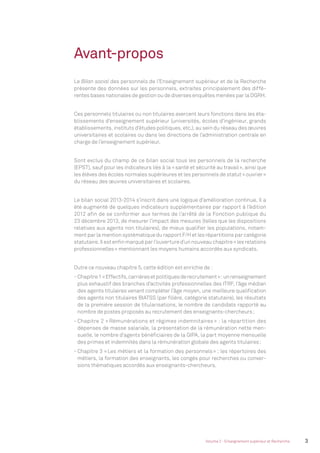 Avant-propos
Le Bilan social des personnels de l’Enseignement supérieur et de la Recherche
présente des données sur les personnels, extraites principalement des diffé-
rentes bases nationales de gestion ou de diverses enquêtes menées par la DGRH.
Ces personnels titulaires ou non titulaires exercent leurs fonctions dans les éta-
blissements d’enseignement supérieur (universités, écoles d’ingénieur, grands
établissements, instituts d’études politiques, etc.), au sein du réseau des œuvres
universitaires et scolaires ou dans les directions de l’administration centrale en
charge de l’enseignement supérieur.
Sont exclus du champ de ce bilan social tous les personnels de la recherche
(EPST), sauf pour les indicateurs liés à la «santé et sécurité au travail», ainsi que
les élèves des écoles normales supérieures et les personnels de statut «ouvrier»
du réseau des œuvres universitaires et scolaires.
Le bilan social 2013-2014 s’inscrit dans une logique d’amélioration continue. Il a
été augmenté de quelques indicateurs supplémentaires par rapport à l’édition
2012 afin de se conformer aux termes de l’arrêté de la Fonction publique du
23 décembre 2013, de mesurer l’impact des mesures (telles que les dispositions
relatives aux agents non titulaires), de mieux qualiﬁer les populations, notam-
ment par la mention systématique du rapport F/H et les répartitions par catégorie
statutaire.Ilestenﬁnmarquéparl’ouvertured’unnouveauchapitre«lesrelations
professionnelles» mentionnant les moyens humains accordés aux syndicats.
Outre ce nouveau chapitre 5, cette édition est enrichie de :
- Chapitre1«Effectifs,carrièresetpolitiquesderecrutement»:unrenseignement
plus exhaustif des branches d’activités professionnelles des ITRF, l’âge médian
des agents titulaires venant compléter l’âge moyen, une meilleure qualiﬁcation
des agents non titulaires BIATSS (par ﬁlière, catégorie statutaire), les résultats
de la première session de titularisations, le nombre de candidats rapporté au
nombre de postes proposés au recrutement des enseignants-chercheurs;
- Chapitre 2 « Rémunérations et régimes indemnitaires » : la répartition des
dépenses de masse salariale, la présentation de la rémunération nette men-
suelle, le nombre d’agents bénéﬁciaires de la GIPA, la part moyenne mensuelle
des primes et indemnités dans la rémunération globale des agents titulaires;
- Chapitre 3 «Les métiers et la formation des personnels» : les répertoires des
métiers, la formation des enseignants, les congés pour recherches ou conver-
sions thématiques accordés aux enseignants-chercheurs.
3Volume 2 - Enseignement supérieur et Recherche
MEN_BilanSocial2014_vol2.indb 3 26/03/15 14:08
 