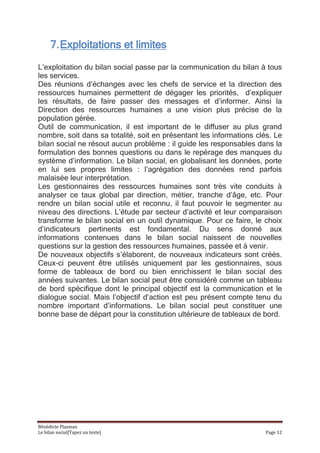 7. Exploitations et limites
L’exploitation du bilan social passe par la communication du bilan à tous
les services.
Des réunions d’échanges avec les chefs de service et la direction des
ressources humaines permettent de dégager les priorités, d’expliquer
les résultats, de faire passer des messages et d’informer. Ainsi la
Direction des ressources humaines a une vision plus précise de la
population gérée.
Outil de communication, il est important de le diffuser au plus grand
nombre, soit dans sa totalité, soit en présentant les informations clés. Le
bilan social ne résout aucun problème : il guide les responsables dans la
formulation des bonnes questions ou dans le repérage des manques du
système d’information. Le bilan social, en globalisant les données, porte
en lui ses propres limites : l’agrégation des données rend parfois
malaisée leur interprétation.
Les gestionnaires des ressources humaines sont très vite conduits à
analyser ce taux global par direction, métier, tranche d’âge, etc. Pour
rendre un bilan social utile et reconnu, il faut pouvoir le segmenter au
niveau des directions. L’étude par secteur d’activité et leur comparaison
transforme le bilan social en un outil dynamique. Pour ce faire, le choix
d’indicateurs pertinents est fondamental. Du sens donné aux
informations contenues dans le bilan social naissent de nouvelles
questions sur la gestion des ressources humaines, passée et à venir.
De nouveaux objectifs s’élaborent, de nouveaux indicateurs sont créés.
Ceux-ci peuvent être utilisés uniquement par les gestionnaires, sous
forme de tableaux de bord ou bien enrichissent le bilan social des
années suivantes. Le bilan social peut être considéré comme un tableau
de bord spécifique dont le principal objectif est la communication et le
dialogue social. Mais l’objectif d’action est peu présent compte tenu du
nombre important d’informations. Le bilan social peut constituer une
bonne base de départ pour la constitution ultérieure de tableaux de bord.




Bénédicte Plasman
Le bilan social[Tapez un texte]                                      Page 12
 