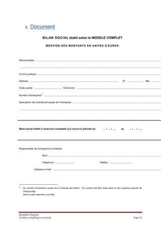 8.     Document
                                 BILAN SOCI AL établi selon le MODELE COMPLET

                                      M ENT IO N D ES M O NT ANT S EN U NIT E S D' E URO S




Dénomination: ........................................................................................................................................................................................

................................................................................................................................................................................................................

Forme juridique : .....................................................................................................................................................................................

Adresse : .................................................................................................................................            N° : .......................     Bte : ..............

Code postal : ....................................... Commune : ............................................................................................................................


Numéro d'entreprise1 : ............................................................................................................................................................................

Description de l’activité principale de l’entreprise : .................................................................................................................................

................................................................................................................................................................................................................




Bilan social relatif à l’exercice comptable qui couvre la période du                                                      .. / .. / ....            au          .. / .. / ....




Responsable de l’entreprise à contacter

                                Nom : .....................................................................................................................................................................

                                Téléphone : ............................                                             Téléfax : .................................

                     Adresse e-mail : ...............................................................................................................................................................




1    Ou numéro d’inscription auprès de la Centrale des Bilans. Ce numéro doit être repris dans le coin supérieur gauche de
     chaque page
     dans la case réservée à cet effet.




Bénédicte Plasman
Le bilan social[Tapez un texte]                                                                                                                                        Page 13
 