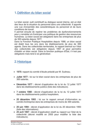 1. Définition du bilan social

      Le bilan social, outil contributif au dialogue social interne, est un état
      des lieux de la situation du personnel dans une collectivité. Il apporte
      une vue d’ensemble des caractéristiques du personnel et de leurs
      conditions de travail.
      Il permet ensuite de repérer les problèmes de dysfonctionnements
      pour y remédier et d’anticiper une politique de gestion des ressources
      humaines. Le bilan social est obligatoire dans les entreprises de plus
      de 300 salariés depuis 1977.
      Dans la Fonction Publique Hospitalière depuis 1988, un bilan social
      est établi tous les ans dans les établissements de plus de 300
      agents. Dans les collectivités territoriales, le rapport biennal sur l’état
      des collectivités est obligatoire depuis 1997 et peut permettre
      d’établir un bilan social. Dans la fonction publique d’État, il n’est pas
      obligatoire mais tend à se généraliser.


      2. Historique


         1975: rapport du comité d’étude présidé par M. Sudreau.

         Juillet 1977 : loi sur le bilan social dans les entreprises de plus de
         300 salariés.

         Décembre 1977 : décret d’application de la loi du 12 juillet 1977
         dans les établissements publics (liste des indicateurs).

         7 octobre 1988 : décret d’application de la loi du 12 juillet 1977
         dans les établissements publics hospitaliers.

         20 décembre 1993 : loi sur le rapport annuel d’information au
         comité d’entreprise dans les entreprises de moins de 300 salariés.

         20 juin 1994 : décret d’application de la loi du 20 décembre 1993
         (liste des informations).
         25 avril 1997 : décret d’application relatif au rapport sur l’état de la
         collectivité (décret modifié en 2005 pour modifier la liste des
         indicateurs).

Bénédicte Plasman
Le bilan social[Tapez un texte]                                             Page 3
 