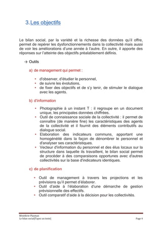 3. Les objectifs


Le bilan social, par la variété et la richesse des données qu’il offre,
permet de repérer les dysfonctionnements dans la collectivité mais aussi
de voir les améliorations d’une année à l’autre. En outre, il apporte des
réponses sur l’atteinte des objectifs préalablement définis.

    → Outils

         a) de management qui permet :

               • d'observer, d’étudier le personnel,
               • de suivre les évolutions,
               • de fixer des objectifs et de s’y tenir, de stimuler le dialogue
                 avec les agents.

         b) d’information

               • Photographie à un instant T : il regroupe en un document
                 unique, les principales données chiffrées.
               • Outil de connaissance sociale de la collectivité : il permet de
                 connaître (de manière fine) les caractéristiques des agents
                 de la collectivité et il fournit des éléments contributifs au
                 dialogue social.
               • Elaboration des indicateurs communs, apportant une
                 homogénéité dans la façon de dénombrer le personnel et
                 d'analyser ses caractéristiques.
               • Vecteur d'information du personnel et des élus locaux sur la
                 structure dans laquelle ils travaillent, le bilan social permet
                 de procéder à des comparaisons opportunes avec d'autres
                 collectivités sur la base d'indicateurs identiques.

         c) de planification

              • Outil de management à travers les projections et les
                prévisions qu’il permet d’élaborer.
              • Outil d’aide à l’élaboration d’une démarche de gestion
                prévisionnelle des effectifs.
              • Outil comparatif d’aide à la décision pour les collectivités.




Bénédicte Plasman
Le bilan social[Tapez un texte]                                            Page 4
 