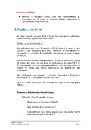 d) de concertation

              • Stimule le dialogue social avec les représentants du
                personnel sur la base de données claires, objectives et
                comparables dans le temps.


      4. Contenu du bilan

          Le bilan social regroupe tout d’abord les principaux indicateurs
          concernant les agents des collectivités.

          Qu’est ce qu’un indicateur ?

          Un indicateur est une information chiffrée visant à mesurer une
          variable. Son caractère purement informatif et comptable est
          primordial et constitue le préalable nécessaire à toute analyse
          ultérieure.

          Les indicateurs doivent être pertinents, fidèles et constants, justes
          et précis. Le choix se fait avec le destinataire du document en
          fonction de ses missions et responsabilités. Il est indispensable de
          mettre en place des fiches techniques de description des
          indicateurs.

          Les indicateurs ne doivent comporter que des informations
          nécessaires à la compréhension et à l’action.

          Le choix d’un indicateur doit préciser sur quoi et sur qui porte
          l’étude.


          Processus d’élaboration d’un indicateur

                  Définir le périmètre de l’indicateur:

                       − Quel en est précisément l’objet ?

                       − Que cherche-t-on à mesurer ?

                       − L’objectif fixé est-il assez précis pour être traduit par la
                         construction d’un indicateur ?


Bénédicte Plasman
Le bilan social[Tapez un texte]                                                 Page 5
 