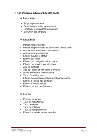 → Les principaux indicateurs du bilan social

              A. Les emplois

                   Emplois permanents
                   Détails des emplois permanents
                   Emplois en équivalent temps plein
                   Evolution des emplois


              B. Les effectifs

                   Personnel permanent
                   Personnel permanent en équivalent temps plein
                   Autres personnels non permanents
                   Autres personnels gérés
                   Effectif suivant le statut
                   Effectif par filière
                   Effectif par catégorie hiérarchique
                   Effectif par service, par direction
                   Âge de l’effectif
                   Âge par statut et par cadre d’emplois
                   Ancienneté dans la collectivité
                   Taux d’encadrement
                   Effectif exerçant un encadrement par catégorie
                   Effectif à temps non complet
                   Effectif à temps partiel
                   Effectif par lieu de résidence


              C. Les flux

              •    Entrées et sorties
              •    Taux de recrutement
              •    Taux de sortie
              •    Taux de rotation
              •    Taux de remplacement
              •    Projection de départs en retraite




Bénédicte Plasman
Le bilan social[Tapez un texte]                                     Page 8
 