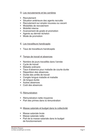 D. Les recrutements et les carrières

              •    Recrutement
              •    Situation antérieure des agents recrutés
              •    Recrutement sur emploi nouveau ou vacant
              •    Modalités de recrutement
              •    Mobilité interne
              •    Avancement de grade et promotion
              •    Agents au dernier échelon
              •    Mode de promotion


              E. Les travailleurs handicapés

              • Taux de travailleurs handicapés


              F. Temps de travail et absences

              •    Nombre de jours travaillés dans l’année
              •    Cycle de travail
              •    Maladie ordinaire
              •    Taux d’absence pour maladie de courte durée
              •    Répartition des absences
              •    Durée des arrêts de travail
              •    Congés longue maladie et maladie
              •    de longue durée
              •    Autres absences
              •    Coût des absences


              G. Rémunération

              • Rémunération nette moyenne
              • Part des primes dans la rémunération


              H. Masse salariale et budget dans la collectivité

              • Masse salariale brute
              • Masse salariale nette
              • Part de la masse salariale dans le budget
                de fonctionnement

Bénédicte Plasman
Le bilan social[Tapez un texte]                                   Page 9
 