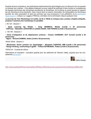 Equipés de leurs ordinateurs, les participants expérimentent les technologies pour en découvrir les nouveautés
ou pousser leur maitrise. « Ces ateliers pratiques ont pour objectif de participer à faire monter en compétences
les équipes techniques des entreprises azuréennes du Numérique, de la startup au grand groupe en passant
par les chercheurs et les étudiants. Cela s’inscrit dans la mission d’animateur de l’écosystème du Numérique
azuréen de notre association et dans les services que nous proposons à nos adhérents via la commission
Open Source », indique Luc Juggery (TRAXxs), animateur de la commission depuis quelques mois.
La journée de Tech Workshops le 6 juillet, de 9h à 19h30 au Campus des Lucioles à Sophia Antipolis,
propose 3 sessions de 2 workshops en parallèle :
9h-12h : Session 1
· Deep Learning By NVidia – Greg HEINRICH, NVidia (Limité à 30 personnes)
· HAProxy – Sébastien LEFEUVRE et Lahbibe SAADI, TAS FRANCE (Limité à 30 personnes)
13h-16h : Session 2
· Usine d’intégration et de déploiement continus – Emeric CHARDINY, ECY Conseil (Limité à 30
personnes)
· Nginx – Richard DUMAIS, Astek (Limité à 30 personnes)
16h30-19h30 : Session 3
· Blockchain, Smart contract sur Hyperledger – Benjamin FUENTES, IBM (Limité à 60 personnes)
· Design thinking, coolhunting et agilité – Thibaut SZYMUSIAK, Thales (Limité à 25 personnes)
19h30-21h : Cocktail de clôture
Informations et inscription : inscription gratuite pour les adhérents de Telecom Valley, payante pour les non-
adhérents sur le site !
Valérie Noriega
http://www.petitesaffiches.fr/actualites,069/tech,080/cloture-de-sophiaconf-6-workshops,9665.html
 