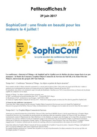 Petitesaffiches.fr
29 juin 2017
SophiaConf : une finale en beauté pour les
makers le 4 juillet !
La conférence « Internet of Things » de SophiaConf le 4 juillet sera le théâtre de deux temps forts à ne pas
manquer : la finale du Concours Trophée Objets Connectés & Services de SoFAB, et la 3ème Fête des
Makers, showroom des projets 2017 du FabLab.
Temps fort 1 : Conférence "Internet of Things : les objets se parlent de façon sécurisée"
Nous sommes envahis d’objets connectés et pourtant il y a encore tant de choses à faire. Cette soirée sera avant tout la fête des « makers »
azuréens avec la présentation des projets et la remise des prix du Trophée Objets Connectés & Services 2017.
En préambule, nous allons voir comment le sujet à la mode du blockchain s’interface avec l’IoT et nous découvrirons un framework JavaScript
capable de se déporter sur les objets.
Internet of Things : les objets se parlent de façon sécurisée, avec
HOP : un framework javascript distribué pour l’IoT – Vincent PRUNET, Hop.js
Blockchain et l’IoT : architecture et cas d’usages – Joël VIALE, IBM
Finale du Trophée Objets Connectés & Services 2017 : Pitchs des 6 équipes projets et remise des Prix (dont le grand Prix SophiaConf)
A l’issue de cette conférence vous pourrez :
Voter pour élire l’objet connecté issu du concours Trophée Objets Connectés & Services qui recevra le Grand Prix SophiaConf.
Découvrir les projets de SoFAB by Telecom Valley en démonstrations live et échanger avec les makers de lors de la 3ème Fête des makers !
Temps fort 2 : Le Trophée Objets Connectés & Services
Animé par un collectif de bénévoles de SoFAB by Telecom Valley dont Pascal BODIN (Systev), chef de projet bénévole, le Trophée Objets
Connectés & Services vise à rassembler des professionnels du numérique (dont des entreprises comme Air France et SAP, des startups et
institutionnels comme le Département des Alpes-Maritimes ) et des étudiants, en équipes, pour développer sur le temps libre, des projets d’objets
connectés avec services, mettant en avant un ou plusieurs usages et une interaction avec un écosystème d’objets, en utilisant les ressources
offertes par le FabLab et ses partenaires (Orange, Sigfox, ST Microelectronics, Sierra Wireless). Pour cette 2ème édition, 15 équipes s’étaient
engagées pour 12 semaines, rythmées par des sessions de coaching collectives et personnalisées et des séances de travail à SoFAB.
Cette 2ème édition du Trophée Objets Connectés & Services prendra fin le 4 juillet à l’issue de la soirée « Internet of Things » de SophiaConf
2017, le cycle de conférences open source organisé par Telecom Valley.
Six équipes finalistes pitcheront en 3 minutes face au public et à un jury de professionnels, les objets connectés et les services qu’elles ont
développés pendant 12 semaines.
 