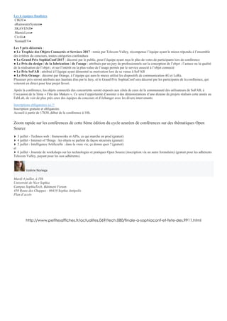 Les 6 équipes finalistes
CIKIU
eRainwaterSystem
SKAVENJI
MamieLora
Civilis
NomadEV
Les 5 prix décernés :
● Le Trophée des Objets Connectés et Services 2017 : remis par Telecom Valley, récompense l’équipe ayant le mieux répondu à l’ensemble
des critères du concours, toutes catégories confondues
● Le Grand Prix SophiaConf 2017 : décerné par le public, pour l’équipe ayant reçu le plus de votes de participants lors de conférence
● Le Prix du design / de la fabrication / de l’usage : attribués par un jury de professionnels sur la conception de l’objet ; l’astuce ou la qualité
de la réalisation de l’objet ; et sur l’intérêt ou la plus-value de l’usage permis par le service associé à l’objet connecté
● Le Prix SoFAB : attribué à l’équipe ayant démontré sa motivation lors de sa venue à SoFAB
● Le Prix Orange : décerné par Orange, à l’équipe qui aura le mieux utilisé les dispositifs de communication 4G et LoRa.
Plusieurs prix seront attribués aux lauréats élus par le Jury, et le Grand Prix SophiaConf sera décerné par les participants de la conférence, qui
voteront en direct pour leur projet favori.
Après la conférence, les objets connectés des concurrents seront exposés aux côtés de ceux de la communauté des utilisateurs de SoFAB, à
l’occasion de la 3ème « Fête des Makers ». Ce sera l’opportunité d’assister à des démonstrations d’une dizaine de projets réalisés cette année au
FabLab, de voir de plus près ceux des équipes du concours et d’échanger avec les divers intervenants
Inscriptions obligatoires ici !!
Inscription gratuite et obligatoire.
Accueil à partir de 17h30, début de la conférence à 18h.
Zoom rapide sur les conférences de cette 8ème édition du cycle azuréen de conférences sur des thématiques Open
Source
3 juillet - Technos web : frameworks et APIs, ce qui marche en prod (gratuit)
4 juillet - Internet of Things : les objets se parlent de façon sécurisée (gratuit)
5 juillet - Intelligence Artificielle : dans la vraie vie, ça donne quoi ? (gratuit)
et
6 juillet - Journée de workshops sur les technologies et pratiques Open Source (inscription via un autre formulaire) (gratuit pour les adhérents
Telecom Valley, payant pour les non adhérents).
Valérie Noriega
Mardi 4 juillet, à 18h
Université de Nice Sophia
Campus SophiaTech, Bâtiment Forum
450 Route des Chappes - 06410 Sophia Antipolis
Plan d’accès
http://www.petitesaffiches.fr/actualites,069/tech,080/finale-a-sophiaconf-et-fete-des,9911.html
 