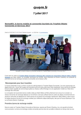 avem.fr
7 juillet 2017
NomadEV, la borne mobile et connectée lauréate du Trophée Objets
Connectés et Services 2017
Posté le 07/07/2017 à 14:33 par Tiphaine Leurent - Lu 2325 fois - 8 commentaires
NomadEV, la borne mobile et connectée lauréate du Trophée Objets Connectés et Services 2017
C’est dans le cadre du Trophée Objets Connectés et Services 2017 organisé par l’association Telecom Valley à Sophia
Antipolis que Mark Nitters, le conseiller technique de l’AVEM, Rémy Bertrand et Émeric Chardiny ont présenté la
première borne de recharge nomade et connectée via le réseau LoRa.
Récompensés pour leur invention
La borne présentée à reçu un franc succès et a été lauréate du Trophée Objets Connectés. Les trois passionnés ont
gagné deux prix : le prix de l’usage car le produit qu’ils ont conçu peut servir dès maintenant, ainsi que le prix Orange,
la borne étant capable de communiquer grâce au réseau LoRa d’Orange via une application mobile sur l’état de la
recharge des véhicules.
La conception de la première borne mobile créée par Mark Nitters et Rémy Bertrand est venue d’un constat. Le
réseau de bornes de recharge déployé sur le territoire n’est pas suffisant dans le cadre de rallyes et événements où
plusieurs véhicules se déplacent en même temps et ont besoin de recharger rapidement. Mark Nitters a alors conçu
et réalisé plusieurs bornes de recharge mobiles pour différents rallyes électriques, tels que le France Electrique Tour
ou le Riviera Electric Challenge.
Première borne de recharge mobile
Dans le cadre du Trophée Objets Connectés et Services, rejoints par Émeric Chardiny, ils y ont ajouté la fonction
communicante. La borne de recharge mobile connectée permet ainsi de surveiller à distance en temps réel via une
 