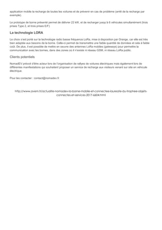application mobile la recharge de toutes les voitures et de prévenir en cas de problème (arrêt de la recharge par
exemple).
Le prototype de borne présenté permet de délivrer 22 kW, et de recharger jusqu’à 6 véhicules simultanément (trois
prises Type 2, et trois prises E/F)
La technologie LORA
Le choix s’est porté sur la technologie radio basse fréquence LoRa, mise à disposition par Orange, car elle est très
bien adaptée aux besoins de la borne. Celle-ci permet de transmettre une faible quantité de données et cela à faible
coût. De plus, il est possible de mettre en oeuvre des antennes LoRa mobiles (gateways) pour permettre la
communication avec les bornes, dans des zones où il n’existe ni réseau GSM, ni réseau LoRa public.
Clients potentiels
NomadEV prévoit d’être acteur lors de l’organisation de rallyes de voitures électriques mais également lors de
différentes manifestations qui souhaitent proposer un service de recharge aux visiteurs venant sur site en véhicule
électrique.
Pour les contacter : contact@nomadev.fr
http://www.avem.fr/actualite-nomadev-la-borne-mobile-et-connectee-laureate-du-trophee-objets-
connectes-et-services-2017-6604.html
 
