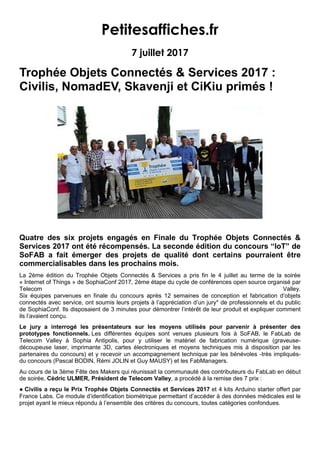 Petitesaffiches.fr
7 juillet 2017
Trophée Objets Connectés & Services 2017 :
Civilis, NomadEV, Skavenji et CiKiu primés !
Quatre des six projets engagés en Finale du Trophée Objets Connectés &
Services 2017 ont été récompensés. La seconde édition du concours “IoT” de
SoFAB a fait émerger des projets de qualité dont certains pourraient être
commercialisables dans les prochains mois.
La 2ème édition du Trophée Objets Connectés & Services a pris fin le 4 juillet au terme de la soirée
« Internet of Things » de SophiaConf 2017, 2ème étape du cycle de conférences open source organisé par
Telecom Valley.
Six équipes parvenues en finale du concours après 12 semaines de conception et fabrication d’objets
connectés avec service, ont soumis leurs projets à l’appréciation d’un jury* de professionnels et du public
de SophiaConf. Ils disposaient de 3 minutes pour démontrer l’intérêt de leur produit et expliquer comment
ils l’avaient conçu.
Le jury a interrogé les présentateurs sur les moyens utilisés pour parvenir à présenter des
prototypes fonctionnels. Les différentes équipes sont venues plusieurs fois à SoFAB, le FabLab de
Telecom Valley à Sophia Antipolis, pour y utiliser le matériel de fabrication numérique (graveuse-
découpeuse laser, imprimante 3D, cartes électroniques et moyens techniques mis à disposition par les
partenaires du concours) et y recevoir un accompagnement technique par les bénévoles -très impliqués-
du concours (Pascal BODIN, Rémi JOLIN et Guy MAUSY) et les FabManagers.
Au cours de la 3ème Fête des Makers qui réunissait la communauté des contributeurs du FabLab en début
de soirée, Cédric ULMER, Président de Telecom Valley, a procédé à la remise des 7 prix :
● Civilis a reçu le Prix Trophée Objets Connectés et Services 2017 et 4 kits Arduino starter offert par
France Labs. Ce module d’identification biométrique permettant d’accéder à des données médicales est le
projet ayant le mieux répondu à l’ensemble des critères du concours, toutes catégories confondues.
 