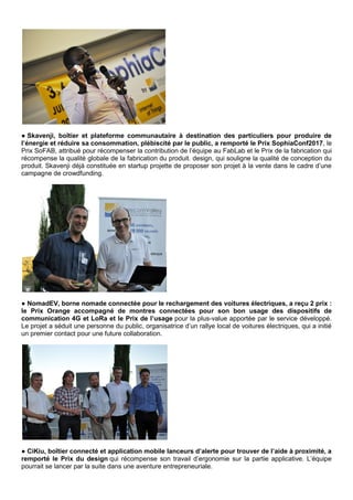 ● Skavenji, boîtier et plateforme communautaire à destination des particuliers pour produire de
l’énergie et réduire sa consommation, plébiscité par le public, a remporté le Prix SophiaConf2017, le
Prix SoFAB, attribué pour récompenser la contribution de l’équipe au FabLab et le Prix de la fabrication qui
récompense la qualité globale de la fabrication du produit. design, qui souligne la qualité de conception du
produit. Skavenji déjà constituée en startup projette de proposer son projet à la vente dans le cadre d’une
campagne de crowdfunding.
● NomadEV, borne nomade connectée pour le rechargement des voitures électriques, a reçu 2 prix :
le Prix Orange accompagné de montres connectées pour son bon usage des dispositifs de
communication 4G et LoRa et le Prix de l’usage pour la plus-value apportée par le service développé.
Le projet a séduit une personne du public, organisatrice d’un rallye local de voitures électriques, qui a initié
un premier contact pour une future collaboration.
● CiKiu, boîtier connecté et application mobile lanceurs d’alerte pour trouver de l’aide à proximité, a
remporté le Prix du design qui récompense son travail d’ergonomie sur la partie applicative. L’équipe
pourrait se lancer par la suite dans une aventure entrepreneuriale.
 
