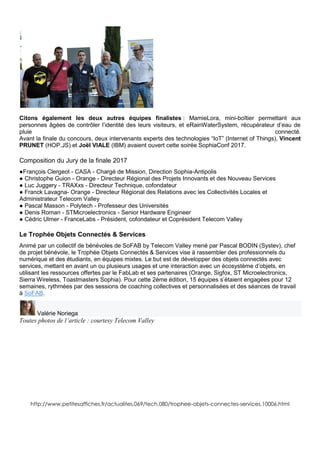 Citons également les deux autres équipes finalistes : MamieLora, mini-boîtier permettant aux
personnes âgées de contrôler l’identité des leurs visiteurs, et eRainWaterSystem, récupérateur d’eau de
pluie connecté.
Avant la finale du concours, deux intervenants experts des technologies “IoT” (Internet of Things), Vincent
PRUNET (HOP.JS) et Joël VIALE (IBM) avaient ouvert cette soirée SophiaConf 2017.
Composition du Jury de la finale 2017
●François Clergeot - CASA - Chargé de Mission, Direction Sophia-Antipolis
● Christophe Guion - Orange - Directeur Régional des Projets Innovants et des Nouveau Services
● Luc Juggery - TRAXxs - Directeur Technique, cofondateur
● Franck Lavagna- Orange - Directeur Régional des Relations avec les Collectivités Locales et
Administrateur Telecom Valley
● Pascal Masson - Polytech - Professeur des Universités
● Denis Roman - STMicroelectronics - Senior Hardware Engineer
● Cédric Ulmer - FranceLabs - Président, cofondateur et Coprésident Telecom Valley
Le Trophée Objets Connectés & Services
Animé par un collectif de bénévoles de SoFAB by Telecom Valley mené par Pascal BODIN (Systev), chef
de projet bénévole, le Trophée Objets Connectés & Services vise à rassembler des professionnels du
numérique et des étudiants, en équipes mixtes. Le but est de développer des objets connectés avec
services, mettant en avant un ou plusieurs usages et une interaction avec un écosystème d’objets, en
utilisant les ressources offertes par le FabLab et ses partenaires (Orange, Sigfox, ST Microelectronics,
Sierra Wireless, Toastmasters Sophia). Pour cette 2ème édition, 15 équipes s’étaient engagées pour 12
semaines, rythmées par des sessions de coaching collectives et personnalisées et des séances de travail
à SoFAB.
Valérie Noriega
Toutes photos de l’article : courtesy Telecom Valley
http://www.petitesaffiches.fr/actualites,069/tech,080/trophee-objets-connectes-services,10006.html
 