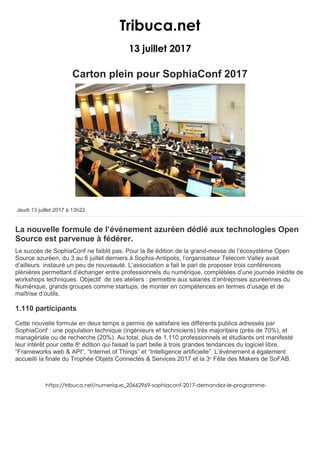 Tribuca.net
13 juillet 2017
Carton plein pour SophiaConf 2017
NUMÉRIQUE
Jeudi 13 juillet 2017 à 13h22
La nouvelle formule de l’événement azuréen dédié aux technologies Open
Source est parvenue à fédérer.
Le succès de SophiaConf ne faiblit pas. Pour la 8e édition de la grand-messe de l’écosystème Open
Source azuréen, du 3 au 6 juillet derniers à Sophia-Antipolis, l’organisateur Telecom Valley avait
d’ailleurs instauré un peu de nouveauté. L’association a fait le pari de proposer trois conférences
plénières permettant d’échanger entre professionnels du numérique, complétées d’une journée inédite de
workshops techniques. Objectif de ces ateliers : permettre aux salariés d’entreprises azuréennes du
Numérique, grands groupes comme startups, de monter en compétences en termes d’usage et de
maîtrise d’outils.
1.110 participants
Cette nouvelle formule en deux temps a permis de satisfaire les différents publics adressés par
SophiaConf : une population technique (ingénieurs et techniciens) très majoritaire (près de 70%), et
managériale ou de recherche (20%). Au total, plus de 1.110 professionnels et étudiants ont manifesté
leur intérêt pour cette 8e
édition qui faisait la part belle à trois grandes tendances du logiciel libre,
“Frameworks web & API”, “Internet of Things” et “Intelligence artificielle”. L’événement a également
accueilli la finale du Trophée Objets Connectés & Services 2017 et la 3e
Fête des Makers de SoFAB.
https://tribuca.net/numerique_20662969-sophiaconf-2017-demandez-le-programme-
 