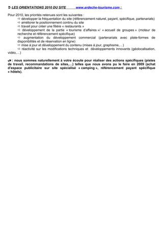  LES ORIENTATIONS 2010 DU SITE               www.ardeche-tourisme.com :

Pour 2010, les priorités retenues sont les suivantes :
       développer la fréquentation du site (référencement naturel, payant, spécifique, partenariats)
       améliorer le positionnement continu du site
       travail pour créer une filière « restaurants »
       développement de la partie « tourisme d’affaires »/ « accueil de groupes » (moteur de
      recherche et référencement spécifique)
       augmentation du développement commercial (partenariats avec plate-formes de
      disponibilités et de réservation en ligne)
       mise à jour et développement du contenu (mises à jour, graphisme,…)
       réactivité sur les modifications techniques et développements innovants (géolocalisation,
vidéo,…)

 : nous sommes naturellement à votre écoute pour réaliser des actions spécifiques (pistes
de travail, recommandations de sites,…) telles que nous avons pu le faire en 2009 (achat
d’espace publicitaire sur site spécialisé « camping », référencement payant spécifique
« hôtels).
 