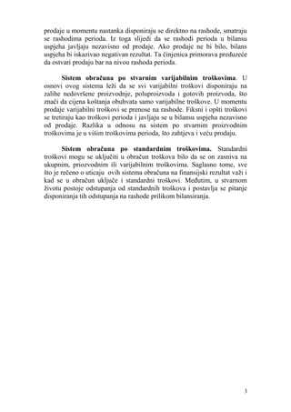 prodaje u momentu nastanka disponiraju se direktno na rashode, smatraju
se rashodima perioda. Iz toga slijedi da se rashodi perioda u bilansu
uspjeha javljaju nezavisno od prodaje. Ako prodaje ne bi bilo, bilans
uspjeha bi iskazivao negativan rezultat. Ta činjenica primorava preduzeće
da ostvari prodaju bar na nivou rashoda perioda.

       Sistem obračuna po stvarnim varijabilnim troškovima. U
osnovi ovog sistema leži da se svi varijabilni troškovi disponiraju na
zalihe nedovršene proizvodnje, poluproizvoda i gotovih proizvoda, što
znači da cijena koštanja obuhvata samo varijabilne troškove. U momentu
prodaje varijabilni troškovi se prenose na rashode. Fiksni i opšti troškovi
se tretiraju kao troškovi perioda i javljaju se u bilansu uspjeha nezavisno
od prodaje. Razlika u odnosu na sistem po stvarnim proizvodnim
troškovima je u višim troškovima perioda, što zahtjeva i veću prodaju.

        Sistem obračuna po standardnim troškovima. Standardni
troškovi mogu se uključiti u obračun troškova bilo da se on zasniva na
ukupnim, priozvodnim ili varijabilnim troškovima. Saglasno tome, sve
što je rečeno o uticaju ovih sistema obračuna na finansijski rezultat važi i
kad se u obračun uključe i standardni troškovi. Međutim, u stvarnom
životu postoje odstupanja od standardnih troškova i postavlja se pitanje
disponiranja tih odstupanja na rashode prilikom bilansiranja.




                                                                          3
 