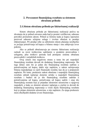 2. Povezanost finansijskog rezultata sa sistemom
                           obračuna prihoda

      2.1.Sistem obračuna prihoda po fakturisanoj realizaciji

       Sistem obračuna prihoda po fakturisanoj realizaciji počiva na
shvatanju da je prihod ostvaren onda kad je promet verifikovan, odnosno
potvrđen prometnim aktom. Prihod se formira kada je kupcu isporučen
proizvod odnosno učinjena usluga i izvršen obračun te prodaje
(fakturisanje). Pri prodaji robe sa odloženim rokom plaćanja neizbježno
se javljaju potraživanja od kupca u bilansu stanja i ona zahtjevaju izvor
pokrića.
       Ako se prihodi obračunavaju po sistemu fakturisane realizacije
rashodi su ravni troškovima sadržanim u prodatim proizvodima i
uslugama, plus troškovi perioda kod promjene sistema obračuna
proizvodnih i varijabilnih troškova.
       Ovaj sistem ima negativnu stranu u tome što pri raspodjeli
finansijskog rezultata dovodi do dodatnog finansijskog naprezanja. Do
toga dolazi zato što je jedan dio finansijskog rezultata sadržan u
potraživanjima od kupca, dakle nije naplaćen, a nakon sačinjavanja
bilansa raspodjeljuje se cijeli finansijski rezultat, kao da je u potpunosti
naplaćen. Pri tome, preduzeće nakon obračuna i raspodjele finansijskog
rezultata odmah isplaćuje eksterne učinke u raspodjeli finansijskog
rezultata i budući da je dio finansijskog rezultata sadržan u
potraživanjima od kupca, potraživanja od kupca sadrže i onaj dio
finansijskog rezutata koji je pripadao eksternim učesnicima u njegovoj
raspodjeli, a kako se eksterni učesnici isplaćuju u cijelini to dovodi do
dodatnog finansijskog naprezanja u visini dijela finansijskog rezultata
koji je pripao eksternim učesnicima, a nije naplaćen. Za njega preduzeće
mora obezbjediti dodatne izvore finansiranja.




                                                                          4
 